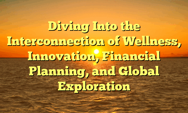 Diving Into the Interconnection of Wellness, Innovation, Financial Planning, and Global Exploration