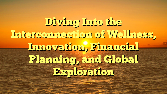 Diving Into the Interconnection of Wellness, Innovation, Financial Planning, and Global Exploration