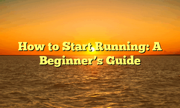 How to Start Running: A Beginner’s Guide