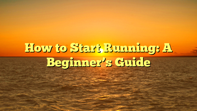 How to Start Running: A Beginner’s Guide
