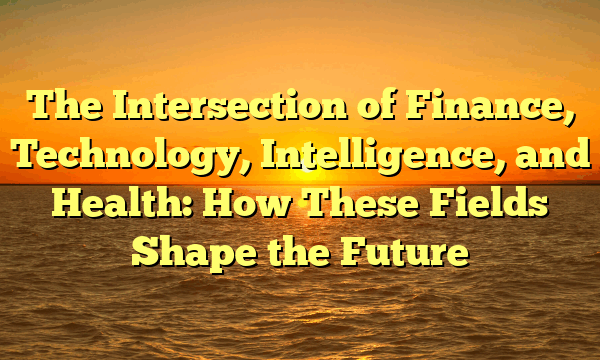 The Intersection of Finance, Technology, Intelligence, and Health: How These Fields Shape the Future