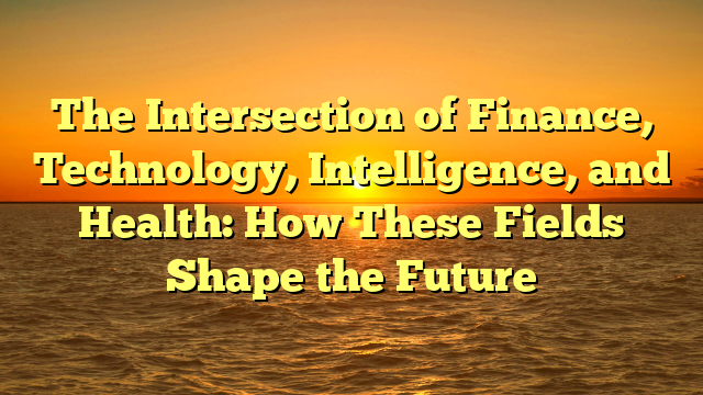The Intersection of Finance, Technology, Intelligence, and Health: How These Fields Shape the Future